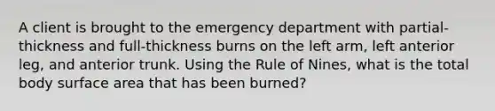 A client is brought to the emergency department with partial-thickness and full-thickness burns on the left arm, left anterior leg, and anterior trunk. Using the Rule of Nines, what is the total body <a href='https://www.questionai.com/knowledge/kEtsSAPENL-surface-area' class='anchor-knowledge'>surface area</a> that has been burned?