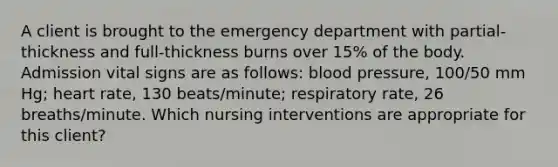 A client is brought to the emergency department with partial-thickness and full-thickness burns over 15% of the body. Admission vital signs are as follows: blood pressure, 100/50 mm Hg; heart rate, 130 beats/minute; respiratory rate, 26 breaths/minute. Which nursing interventions are appropriate for this client?