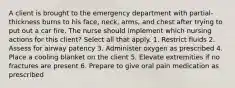 A client is brought to the emergency department with partial-thickness burns to his face, neck, arms, and chest after trying to put out a car fire. The nurse should implement which nursing actions for this client? Select all that apply. 1. Restrict fluids 2. Assess for airway patency 3. Administer oxygen as prescribed 4. Place a cooling blanket on the client 5. Elevate extremities if no fractures are present 6. Prepare to give oral pain medication as prescribed