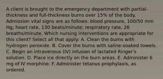 A client is brought to the emergency department with partial-thickness and full-thickness burns over 15% of the body. Admission vital signs are as follows: blood pressure, 100/50 mm Hg; heart rate, 130 beats/minute; respiratory rate, 26 breaths/minute. Which nursing interventions are appropriate for this client? Select all that apply: A. Clean the burns with hydrogen peroxide. B. Cover the burns with saline-soaked towels. C. Begin an intravenous (IV) infusion of lactated Ringer's solution. D. Place ice directly on the burn areas. E. Administer 6 mg of IV morphine. F. Administer tetanus prophylaxis, as ordered.