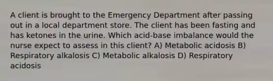 A client is brought to the Emergency Department after passing out in a local department store. The client has been fasting and has ketones in the urine. Which acid-base imbalance would the nurse expect to assess in this client? A) Metabolic acidosis B) Respiratory alkalosis C) Metabolic alkalosis D) Respiratory acidosis