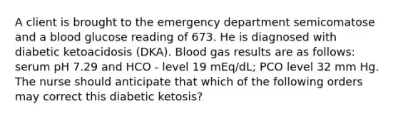 A client is brought to the emergency department semicomatose and a blood glucose reading of 673. He is diagnosed with diabetic ketoacidosis (DKA). Blood gas results are as follows: serum pH 7.29 and HCO - level 19 mEq/dL; PCO level 32 mm Hg. The nurse should anticipate that which of the following orders may correct this diabetic ketosis?