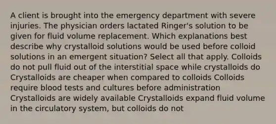 A client is brought into the emergency department with severe injuries. The physician orders lactated Ringer's solution to be given for fluid volume replacement. Which explanations best describe why crystalloid solutions would be used before colloid solutions in an emergent situation? Select all that apply. Colloids do not pull fluid out of the interstitial space while crystalloids do Crystalloids are cheaper when compared to colloids Colloids require blood tests and cultures before administration Crystalloids are widely available Crystalloids expand fluid volume in the circulatory system, but colloids do not