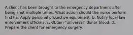 A client has been brought to the emergency department after being shot multiple times. What action should the nurse perform first? a. Apply personal protective equipment. b. Notify local law enforcement officials. c. Obtain "universal" donor blood. d. Prepare the client for emergency surgery.