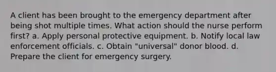 A client has been brought to the emergency department after being shot multiple times. What action should the nurse perform first? a. Apply personal protective equipment. b. Notify local law enforcement officials. c. Obtain "universal" donor blood. d. Prepare the client for emergency surgery.