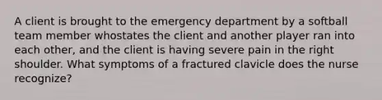 A client is brought to the emergency department by a softball team member whostates the client and another player ran into each other, and the client is having severe pain in the right shoulder. What symptoms of a fractured clavicle does the nurse recognize?