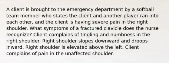 A client is brought to the emergency department by a softball team member who states the client and another player ran into each other, and the client is having severe pain in the right shoulder. What symptoms of a fractured clavicle does the nurse recognize? Client complains of tingling and numbness in the right shoulder. Right shoulder slopes downward and droops inward. Right shoulder is elevated above the left. Client complains of pain in the unaffected shoulder.