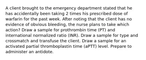 A client brought to the emergency department stated that he has accidentally been taking 2 times his prescribed dose of warfarin for the past week. After noting that the client has no evidence of obvious bleeding, the nurse plans to take which action? Draw a sample for prothrombin time (PT) and international normalized ratio (INR). Draw a sample for type and crossmatch and transfuse the client. Draw a sample for an activated partial thromboplastin time (aPTT) level. Prepare to administer an antidote.