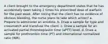 A client brought to the emergency department states that he has accidentally been taking 2 times his prescribed dose of warfarin for the past week. After noting that the client has no evidence of obvious bleeding, the nurse plans to take which action? a. Prepare to administer an antidote. b. Draw a sample for type and crossmatch and transfuse the client. c. Draw a sample for an activated partial thromboplastin time (aPTT) level. d. Draw a sample for prothrombin time (PT) and international normalized ratio (INR).