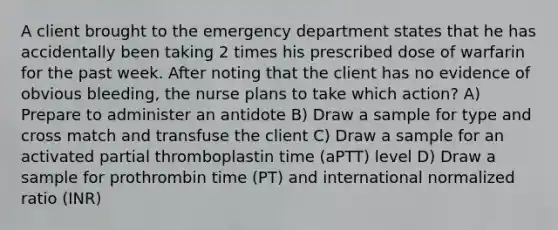 A client brought to the emergency department states that he has accidentally been taking 2 times his prescribed dose of warfarin for the past week. After noting that the client has no evidence of obvious bleeding, the nurse plans to take which action? A) Prepare to administer an antidote B) Draw a sample for type and cross match and transfuse the client C) Draw a sample for an activated partial thromboplastin time (aPTT) level D) Draw a sample for prothrombin time (PT) and international normalized ratio (INR)