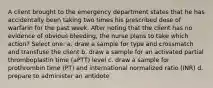 A client brought to the emergency department states that he has accidentally been taking two times his prescribed dose of warfarin for the past week. After noting that the client has no evidence of obvious bleeding, the nurse plans to take which action? Select one: a. draw a sample for type and crossmatch and transfuse the client b. draw a sample for an activated partial thromboplastin time (aPTT) level c. draw a sample for prothrombin time (PT) and international normalized ratio (INR) d. prepare to administer an antidote