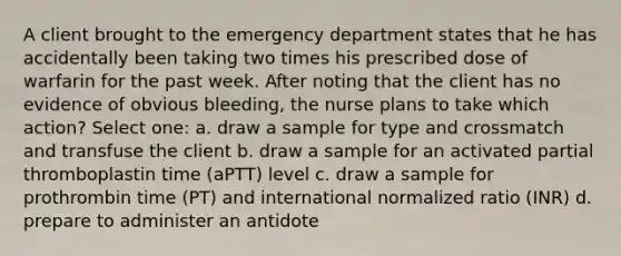 A client brought to the emergency department states that he has accidentally been taking two times his prescribed dose of warfarin for the past week. After noting that the client has no evidence of obvious bleeding, the nurse plans to take which action? Select one: a. draw a sample for type and crossmatch and transfuse the client b. draw a sample for an activated partial thromboplastin time (aPTT) level c. draw a sample for prothrombin time (PT) and international normalized ratio (INR) d. prepare to administer an antidote