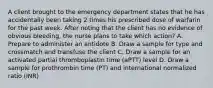 A client brought to the emergency department states that he has accidentally been taking 2 times his prescribed dose of warfarin for the past week. After noting that the client has no evidence of obvious bleeding, the nurse plans to take which action? A. Prepare to administer an antidote B. Draw a sample for type and crossmatch and transfuse the client C. Draw a sample for an activated partial thromboplastin time (aPTT) level D. Draw a sample for prothrombin time (PT) and international normalized ratio (INR)