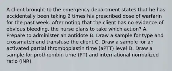 A client brought to the emergency department states that he has accidentally been taking 2 times his prescribed dose of warfarin for the past week. After noting that the client has no evidence of obvious bleeding, the nurse plans to take which action? A. Prepare to administer an antidote B. Draw a sample for type and crossmatch and transfuse the client C. Draw a sample for an activated partial thromboplastin time (aPTT) level D. Draw a sample for prothrombin time (PT) and international normalized ratio (INR)