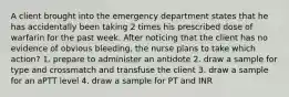 A client brought into the emergency department states that he has accidentally been taking 2 times his prescribed dose of warfarin for the past week. After noticing that the client has no evidence of obvious bleeding, the nurse plans to take which action? 1. prepare to administer an antidote 2. draw a sample for type and crossmatch and transfuse the client 3. draw a sample for an aPTT level 4. draw a sample for PT and INR