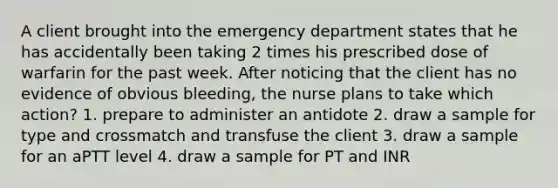 A client brought into the emergency department states that he has accidentally been taking 2 times his prescribed dose of warfarin for the past week. After noticing that the client has no evidence of obvious bleeding, the nurse plans to take which action? 1. prepare to administer an antidote 2. draw a sample for type and crossmatch and transfuse the client 3. draw a sample for an aPTT level 4. draw a sample for PT and INR