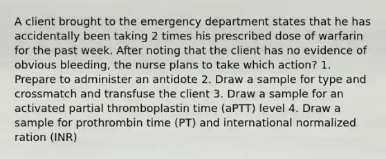 A client brought to the emergency department states that he has accidentally been taking 2 times his prescribed dose of warfarin for the past week. After noting that the client has no evidence of obvious bleeding, the nurse plans to take which action? 1. Prepare to administer an antidote 2. Draw a sample for type and crossmatch and transfuse the client 3. Draw a sample for an activated partial thromboplastin time (aPTT) level 4. Draw a sample for prothrombin time (PT) and international normalized ration (INR)