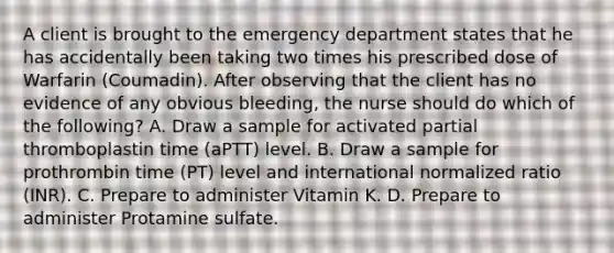 A client is brought to the emergency department states that he has accidentally been taking two times his prescribed dose of Warfarin (Coumadin). After observing that the client has no evidence of any obvious bleeding, the nurse should do which of the following? A. Draw a sample for activated partial thromboplastin time (aPTT) level. B. Draw a sample for prothrombin time (PT) level and international normalized ratio (INR). C. Prepare to administer Vitamin K. D. Prepare to administer Protamine sulfate.