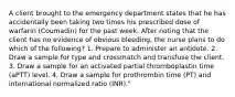 A client brought to the emergency department states that he has accidentally been taking two times his prescribed dose of warfarin (Coumadin) for the past week. After noting that the client has no evidence of obvious bleeding, the nurse plans to do which of the following? 1. Prepare to administer an antidote. 2. Draw a sample for type and crossmatch and transfuse the client. 3. Draw a sample for an activated partial thromboplastin time (aPTT) level. 4. Draw a sample for prothrombin time (PT) and international normalized ratio (INR)."