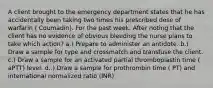 A client brought to the emergency department states that he has accidentally been taking two times his prescribed dose of warfarin ( Coumadin). For the past week. After noting that the client has no evidence of obvious bleeding the nurse plans to take which action? a.) Prepare to administer an antidote. b.) Draw a sample for type and crossmatch and transfuse the client. c.) Draw a sample for an activated partial thromboplastin time ( aPTT) level. d..) Draw a sample for prothrombin time ( PT) and international normalized ratio (INR)