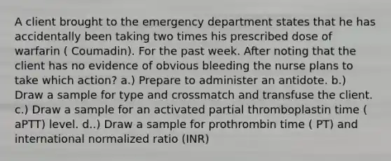 A client brought to the emergency department states that he has accidentally been taking two times his prescribed dose of warfarin ( Coumadin). For the past week. After noting that the client has no evidence of obvious bleeding the nurse plans to take which action? a.) Prepare to administer an antidote. b.) Draw a sample for type and crossmatch and transfuse the client. c.) Draw a sample for an activated partial thromboplastin time ( aPTT) level. d..) Draw a sample for prothrombin time ( PT) and international normalized ratio (INR)