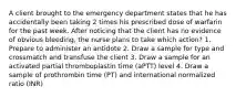 A client brought to the emergency department states that he has accidentally been taking 2 times his prescribed dose of warfarin for the past week. After noticing that the client has no evidence of obvious bleeding, the nurse plans to take which action? 1. Prepare to administer an antidote 2. Draw a sample for type and crossmatch and transfuse the client 3. Draw a sample for an activated partial thromboplastin time (aPTT) level 4. Draw a sample of prothrombin time (PT) and international normalized ratio (INR)