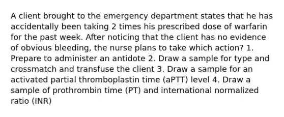 A client brought to the emergency department states that he has accidentally been taking 2 times his prescribed dose of warfarin for the past week. After noticing that the client has no evidence of obvious bleeding, the nurse plans to take which action? 1. Prepare to administer an antidote 2. Draw a sample for type and crossmatch and transfuse the client 3. Draw a sample for an activated partial thromboplastin time (aPTT) level 4. Draw a sample of prothrombin time (PT) and international normalized ratio (INR)