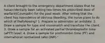 A client brought to the emergency department states that he hasaccidentally been taking two times his prescribed dose of warfarin(Coumadin) for the past week. After noting that the client has noevidence of obvious bleeding, the nurse plans to do which of thefollowing? 1. Prepare to administer an antidote. 2. Draw a sample for type and crossmatch and transfuse the client. 3. Draw a sample for an activated partial thromboplastin time (aPTT) level. 4. Draw a sample for prothrombin time (PT) and international normalized ratio (INR)."