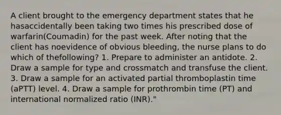 A client brought to the emergency department states that he hasaccidentally been taking two times his prescribed dose of warfarin(Coumadin) for the past week. After noting that the client has noevidence of obvious bleeding, the nurse plans to do which of thefollowing? 1. Prepare to administer an antidote. 2. Draw a sample for type and crossmatch and transfuse the client. 3. Draw a sample for an activated partial thromboplastin time (aPTT) level. 4. Draw a sample for prothrombin time (PT) and international normalized ratio (INR)."