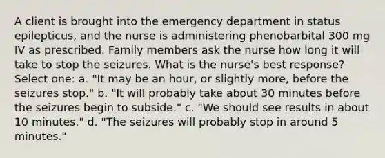 A client is brought into the emergency department in status epilepticus, and the nurse is administering phenobarbital 300 mg IV as prescribed. Family members ask the nurse how long it will take to stop the seizures. What is the nurse's best response? Select one: a. "It may be an hour, or slightly more, before the seizures stop." b. "It will probably take about 30 minutes before the seizures begin to subside." c. "We should see results in about 10 minutes." d. "The seizures will probably stop in around 5 minutes."