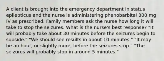 A client is brought into the emergency department in status epilepticus and the nurse is administering phenobarbital 300 mg IV as prescribed. Family members ask the nurse how long it will take to stop the seizures. What is the nurse's best response? "It will probably take about 30 minutes before the seizures begin to subside." "We should see results in about 10 minutes." "It may be an hour, or slightly more, before the seizures stop." "The seizures will probably stop in around 5 minutes."