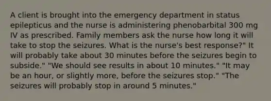 A client is brought into the emergency department in status epilepticus and the nurse is administering phenobarbital 300 mg IV as prescribed. Family members ask the nurse how long it will take to stop the seizures. What is the nurse's best response?" It will probably take about 30 minutes before the seizures begin to subside." "We should see results in about 10 minutes." "It may be an hour, or slightly more, before the seizures stop." "The seizures will probably stop in around 5 minutes."