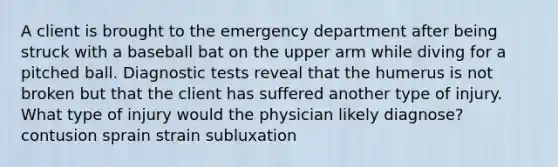 A client is brought to the emergency department after being struck with a baseball bat on the upper arm while diving for a pitched ball. Diagnostic tests reveal that the humerus is not broken but that the client has suffered another type of injury. What type of injury would the physician likely diagnose? contusion sprain strain subluxation