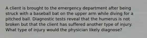 A client is brought to the emergency department after being struck with a baseball bat on the upper arm while diving for a pitched ball. Diagnostic tests reveal that the humerus is not broken but that the client has suffered another type of injury. What type of injury would the physician likely diagnose?