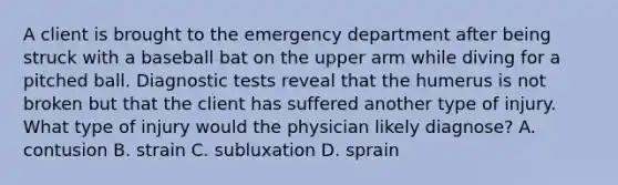 A client is brought to the emergency department after being struck with a baseball bat on the upper arm while diving for a pitched ball. Diagnostic tests reveal that the humerus is not broken but that the client has suffered another type of injury. What type of injury would the physician likely diagnose? A. contusion B. strain C. subluxation D. sprain