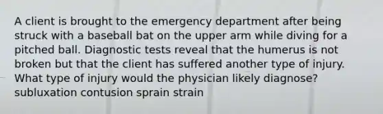 A client is brought to the emergency department after being struck with a baseball bat on the upper arm while diving for a pitched ball. Diagnostic tests reveal that the humerus is not broken but that the client has suffered another type of injury. What type of injury would the physician likely diagnose? subluxation contusion sprain strain