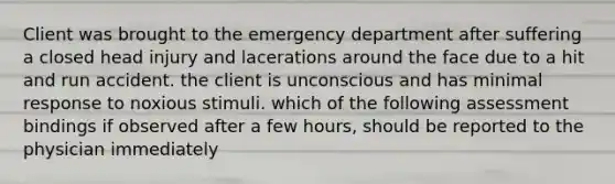 Client was brought to the emergency department after suffering a closed head injury and lacerations around the face due to a hit and run accident. the client is unconscious and has minimal response to noxious stimuli. which of the following assessment bindings if observed after a few hours, should be reported to the physician immediately