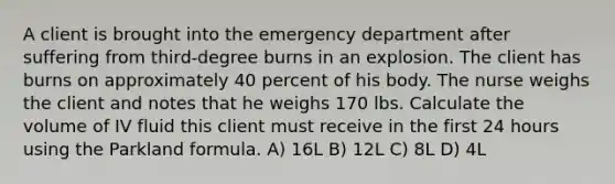 A client is brought into the emergency department after suffering from third-degree burns in an explosion. The client has burns on approximately 40 percent of his body. The nurse weighs the client and notes that he weighs 170 lbs. Calculate the volume of IV fluid this client must receive in the first 24 hours using the Parkland formula. A) 16L B) 12L C) 8L D) 4L