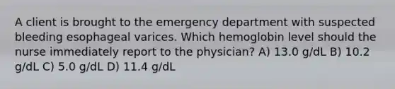 A client is brought to the emergency department with suspected bleeding esophageal varices. Which hemoglobin level should the nurse immediately report to the physician? A) 13.0 g/dL B) 10.2 g/dL C) 5.0 g/dL D) 11.4 g/dL