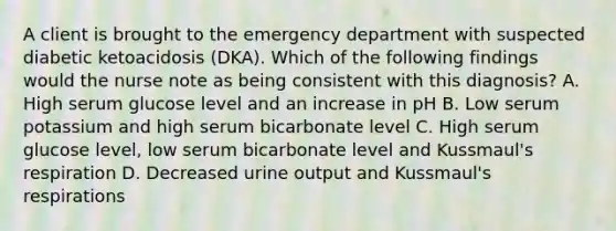 A client is brought to the emergency department with suspected diabetic ketoacidosis (DKA). Which of the following findings would the nurse note as being consistent with this diagnosis? A. High serum glucose level and an increase in pH B. Low serum potassium and high serum bicarbonate level C. High serum glucose level, low serum bicarbonate level and Kussmaul's respiration D. Decreased urine output and Kussmaul's respirations