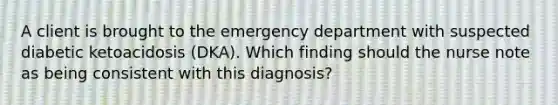 A client is brought to the emergency department with suspected diabetic ketoacidosis (DKA). Which finding should the nurse note as being consistent with this diagnosis?