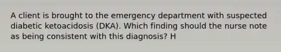 A client is brought to the emergency department with suspected diabetic ketoacidosis (DKA). Which finding should the nurse note as being consistent with this diagnosis? H