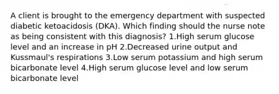 A client is brought to the emergency department with suspected diabetic ketoacidosis (DKA). Which finding should the nurse note as being consistent with this diagnosis? 1.High serum glucose level and an increase in pH 2.Decreased urine output and Kussmaul's respirations 3.Low serum potassium and high serum bicarbonate level 4.High serum glucose level and low serum bicarbonate level