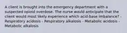 A client is brought into the emergency department with a suspected opioid overdose. The nurse would anticipate that the client would most likely experience which acid-base imbalance? - Respiratory acidosis - Respiratory alkalosis - Metabolic acidosis - Metabolic alkalosis