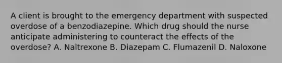 A client is brought to the emergency department with suspected overdose of a benzodiazepine. Which drug should the nurse anticipate administering to counteract the effects of the overdose? A. Naltrexone B. Diazepam C. Flumazenil D. Naloxone