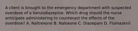 A client is brought to the emergency department with suspected overdose of a benzodiazepine. Which drug should the nurse anticipate administering to counteract the effects of the overdose? A. Naltrexone B. Naloxone C. Diazepam D. Flumazenil