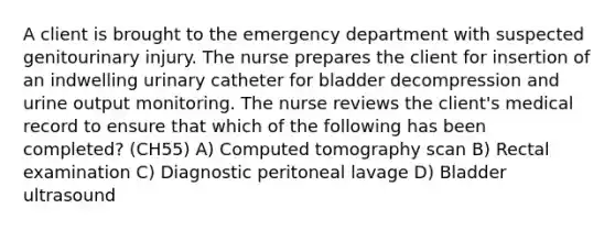 A client is brought to the emergency department with suspected genitourinary injury. The nurse prepares the client for insertion of an indwelling urinary catheter for bladder decompression and urine output monitoring. The nurse reviews the client's medical record to ensure that which of the following has been completed? (CH55) A) Computed tomography scan B) Rectal examination C) Diagnostic peritoneal lavage D) Bladder ultrasound