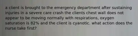 a client is brought to the emergency department after sustaining injuries in a severe care crash the clients chest wall does not appear to be moving normally with respirations, oxygen saturation is 82% and the client is cyanotic. what action does the nurse take first?