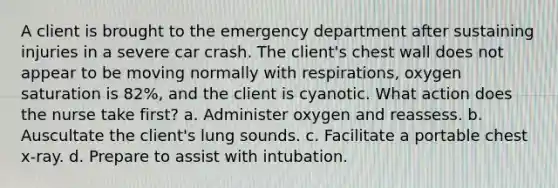 A client is brought to the emergency department after sustaining injuries in a severe car crash. The client's chest wall does not appear to be moving normally with respirations, oxygen saturation is 82%, and the client is cyanotic. What action does the nurse take first? a. Administer oxygen and reassess. b. Auscultate the client's lung sounds. c. Facilitate a portable chest x-ray. d. Prepare to assist with intubation.