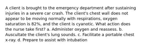 A client is brought to the emergency department after sustaining injuries in a severe car crash. The client's chest wall does not appear to be moving normally with respirations, oxygen saturation is 82%, and the client is cyanotic. What action does the nurse take first? a. Administer oxygen and reassess. b. Auscultate the client's lung sounds. c. Facilitate a portable chest x-ray. d. Prepare to assist with intubation